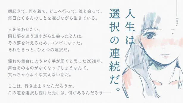 女性芸人コンビが2020年を舞台に、夢に向かおうとさまざまな選択をする物語となる